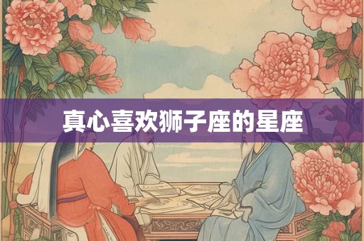 真心喜欢狮子座的星座 真心喜欢狮子座的星座