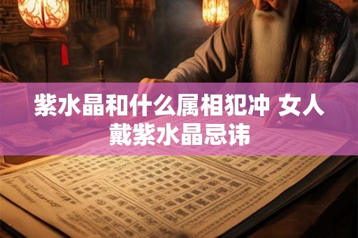 紫水晶和什么属相犯冲 女人戴紫水晶忌讳 紫水晶和什么属相犯冲 女人戴紫水晶忌讳