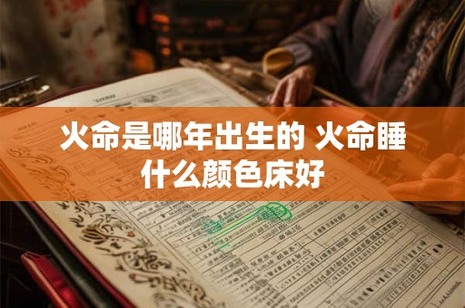 火命是哪年出生的 火命睡什么颜色床好 火命是哪年出生的 火命睡什么颜色床好