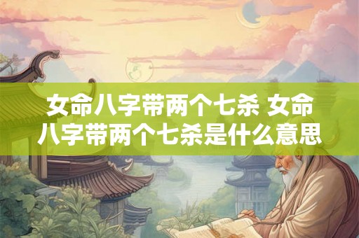 女命八字带两个七杀 女命八字带两个七杀是什么意思 女命八字带两个七杀 女命八字带两个七杀是什么意思
