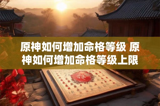 原神如何增加命格等级 原神如何增加命格等级上限 原神如何增加命格等级 原神如何增加命格等级上限