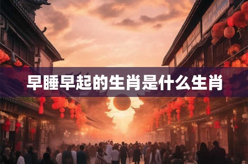 早睡早起的生肖是什么生肖 早睡早起的生肖是什么生肖