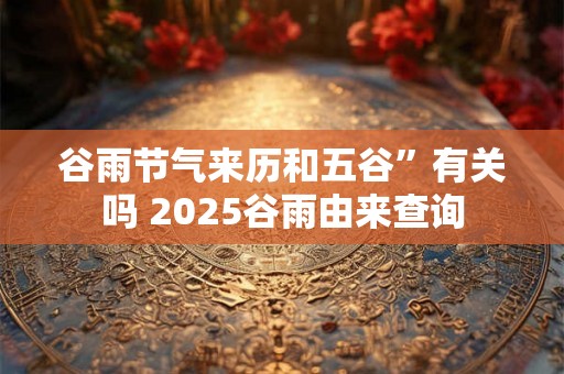 谷雨节气来历和五谷”有关吗 2025谷雨由来查询