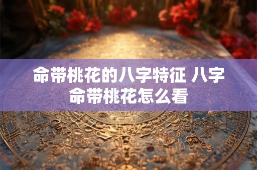 命带桃花的八字特征 八字命带桃花怎么看 命带桃花的八字特征 八字命带桃花怎么看