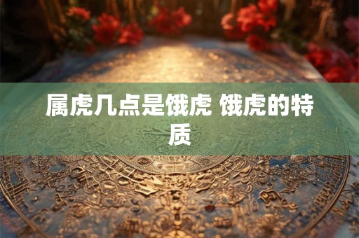 属虎几点是饿虎 饿虎的特质 属虎几点是饿虎 饿虎的特质
