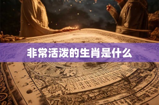 非常活泼的生肖是什么 非常活泼的生肖是什么