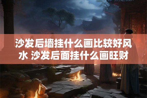 沙发后墙挂什么画比较好风水 沙发后面挂什么画旺财镇宅 沙发后墙挂什么画比较好风水 沙发后面挂什么画旺财镇宅