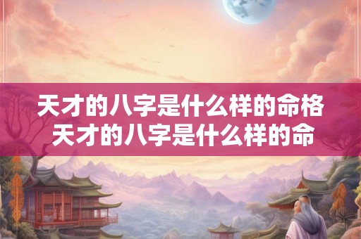 天才的八字是什么样的命格 天才的八字是什么样的命格呢 天才的八字是什么样的命格 天才的八字是什么样的命格呢