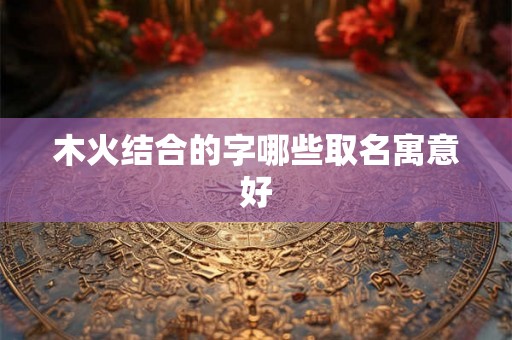 木火结合的字哪些取名寓意好 木火结合的字哪些取名寓意好