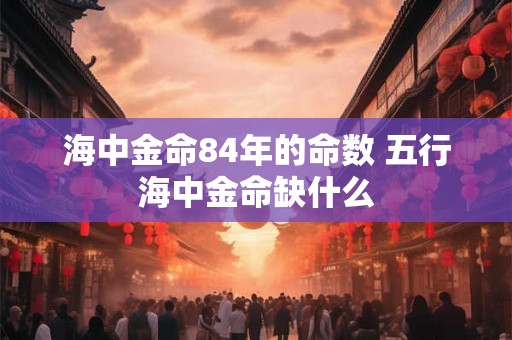海中金命84年的命数 五行海中金命缺什么 海中金命84年的命数 五行海中金命缺什么