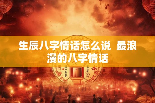 生辰八字情话怎么说 最浪漫的八字情话 生辰八字情话怎么说 最浪漫的八字情话