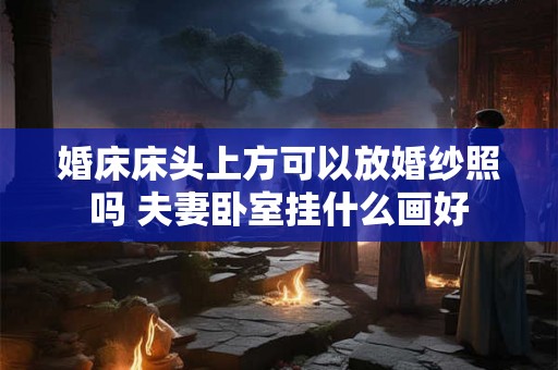 婚床床头上方可以放婚纱照吗 夫妻卧室挂什么画好 婚床床头上方可以放婚纱照吗 夫妻卧室挂什么画好