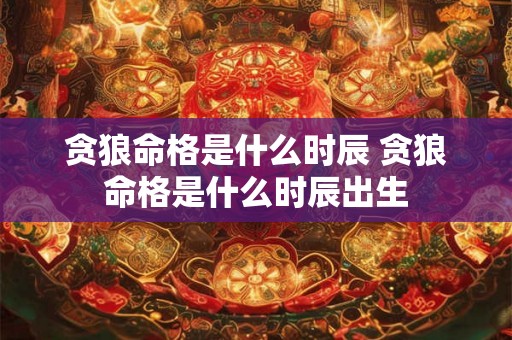 贪狼命格是什么时辰 贪狼命格是什么时辰出生 贪狼命格是什么时辰 贪狼命格是什么时辰出生