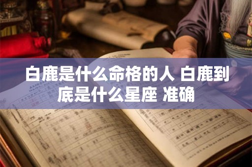 白鹿是什么命格的人 白鹿到底是什么星座 准确 白鹿是什么命格的人 白鹿到底是什么星座 准确