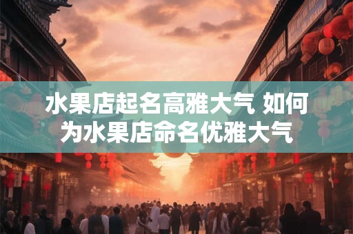 水果店起名高雅大气 如何为水果店命名优雅大气 水果店起名高雅大气 如何为水果店命名优雅大气