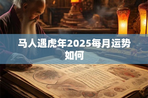 马人遇虎年2025每月运势如何 马人遇虎年2025每月运势如何