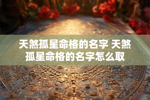 天煞孤星命格的名字 天煞孤星命格的名字怎么取 天煞孤星命格的名字 天煞孤星命格的名字怎么取