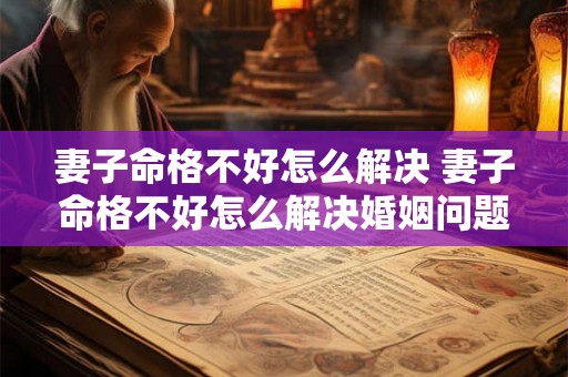 妻子命格不好怎么解决 妻子命格不好怎么解决婚姻问题 妻子命格不好怎么解决 妻子命格不好怎么解决婚姻问题