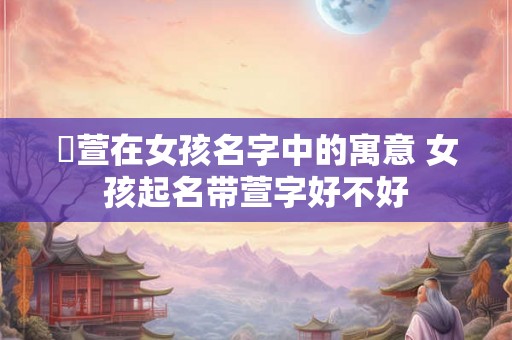 渃萱在女孩名字中的寓意 女孩起名带萱字好不好 渃萱在女孩名字中的寓意 女孩起名带萱字好不好