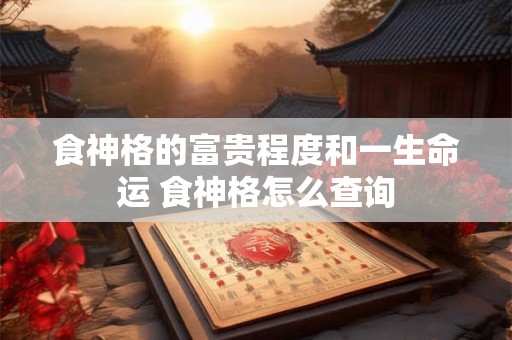 食神格的富贵程度和一生命运 食神格怎么查询 食神格的富贵程度和一生命运 食神格怎么查询