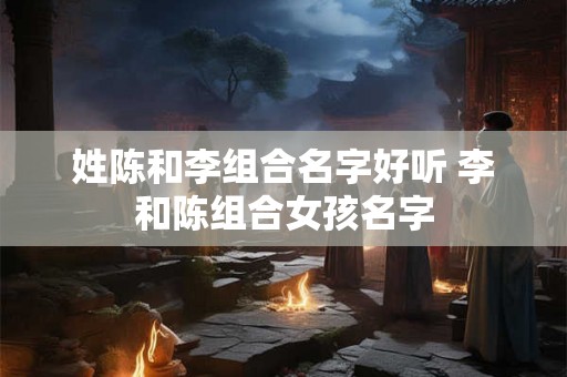 姓陈和李组合名字好听 李和陈组合女孩名字 姓陈和李组合名字好听 李和陈组合女孩名字