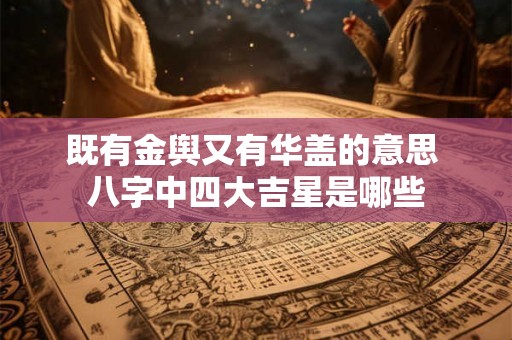 既有金舆又有华盖的意思 八字中四大吉星是哪些 既有金舆又有华盖的意思 八字中四大吉星是哪些