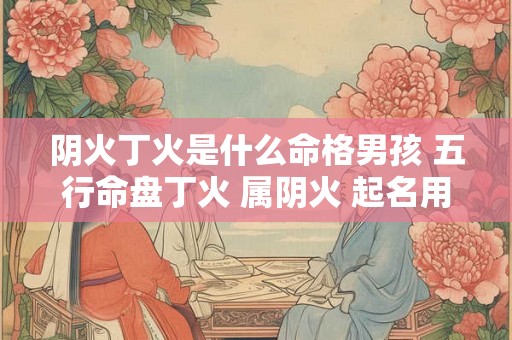 阴火丁火是什么命格男孩 五行命盘丁火 属阴火 起名用火吗 阴火丁火是什么命格男孩 五行命盘丁火 属阴火 起名用火吗