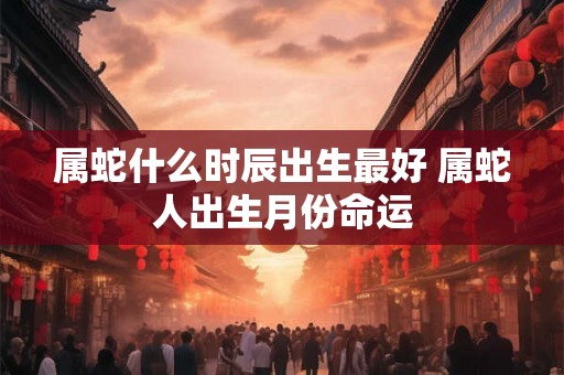属蛇什么时辰出生最好 属蛇人出生月份命运 属蛇什么时辰出生最好 属蛇人出生月份命运