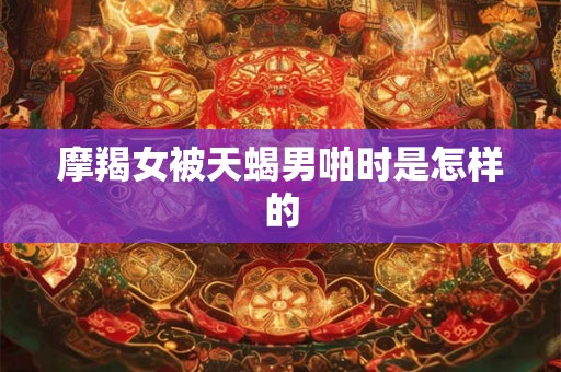 摩羯女被天蝎男啪时是怎样的 摩羯女被天蝎男啪时是怎样的