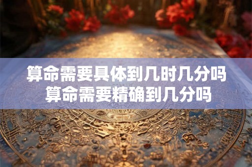 算命需要具体到几时几分吗 算命需要精确到几分吗 算命需要具体到几时几分吗 算命需要精确到几分吗