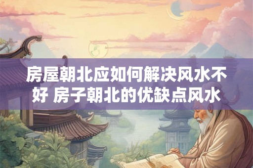 房屋朝北应如何解决风水不好 房子朝北的优缺点风水