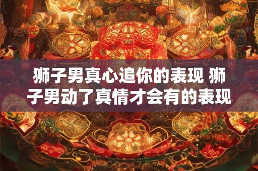 狮子男真心追你的表现 狮子男动了真情才会有的表现 狮子男真心追你的表现 狮子男动了真情才会有的表现