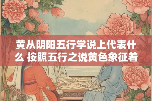 黄从阴阳五行学说上代表什么 按照五行之说黄色象征着什么 黄从阴阳五行学说上代表什么 按照五行之说黄色象征着什么