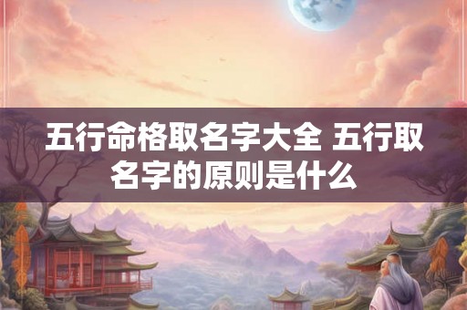 五行命格取名字大全 五行取名字的原则是什么 五行命格取名字大全 五行取名字的原则是什么