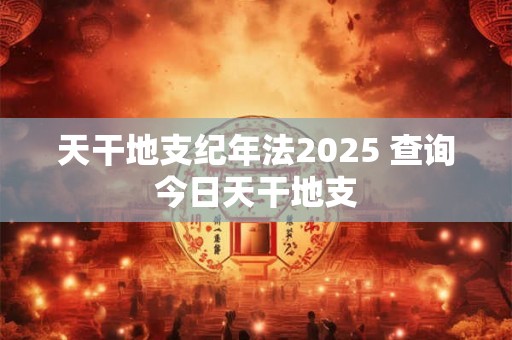 天干地支纪年法2025 查询今日天干地支 天干地支纪年法2025 查询今日天干地支