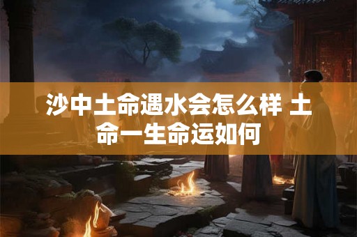 沙中土命遇水会怎么样 土命一生命运如何 沙中土命遇水会怎么样 土命一生命运如何