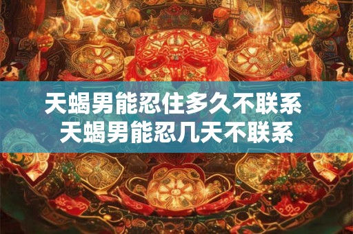 天蝎男能忍住多久不联系 天蝎男能忍几天不联系 天蝎男能忍住多久不联系 天蝎男能忍几天不联系