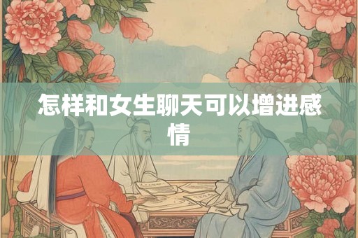 怎样和女生聊天可以增进感情 怎样和女生聊天可以增进感情