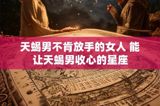 天蝎男不肯放手的女人 能让天蝎男收心的星座 天蝎男不肯放手的女人 能让天蝎男收心的星座