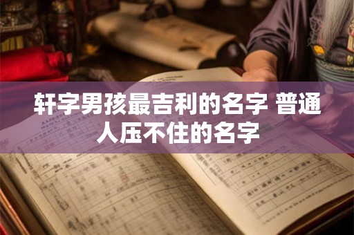 轩字男孩最吉利的名字 普通人压不住的名字 轩字男孩最吉利的名字 普通人压不住的名字