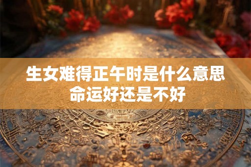 生女难得正午时是什么意思 命运好还是不好 生女难得正午时是什么意思 命运好还是不好