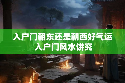 入户门朝东还是朝西好气运 入户门风水讲究 入户门朝东还是朝西好气运 入户门风水讲究