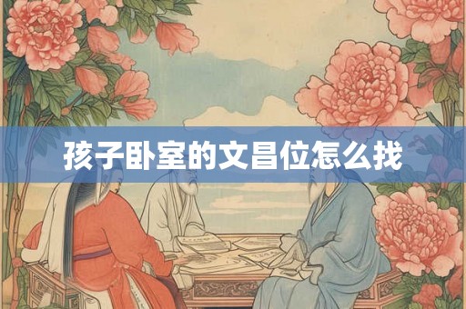 孩子卧室的文昌位怎么找 孩子卧室的文昌位怎么找