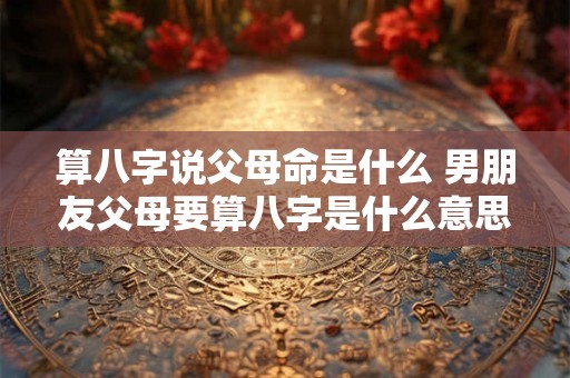 算八字说父母命是什么 男朋友父母要算八字是什么意思 算八字说父母命是什么 男朋友父母要算八字是什么意思