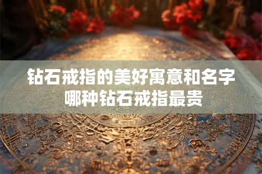 钻石戒指的美好寓意和名字 哪种钻石戒指最贵 钻石戒指的美好寓意和名字 哪种钻石戒指最贵