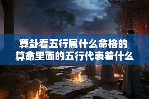 算卦看五行属什么命格的 算命里面的五行代表着什么性格 算卦看五行属什么命格的 算命里面的五行代表着什么性格