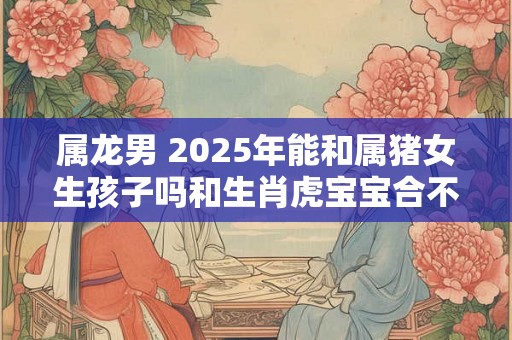 属龙男 2025年能和属猪女生孩子吗和生肖虎宝宝合不合