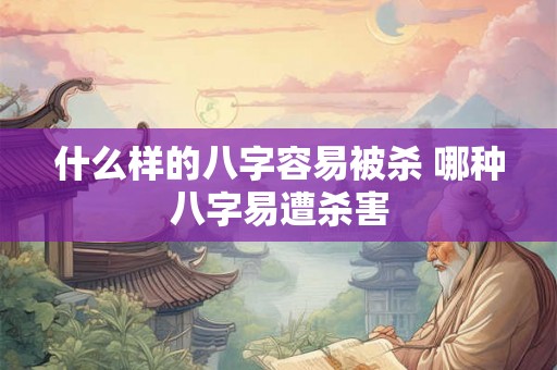 什么样的八字容易被杀 哪种八字易遭杀害 什么样的八字容易被杀 哪种八字易遭杀害