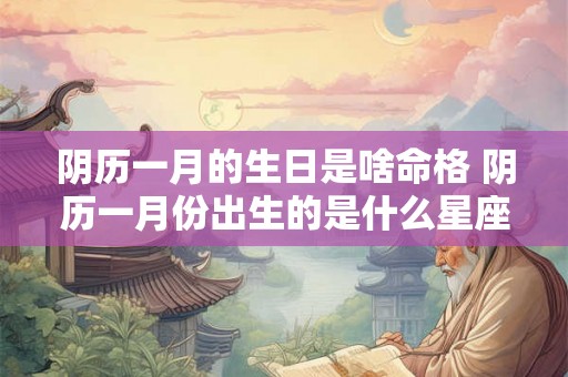 阴历一月的生日是啥命格 阴历一月份出生的是什么星座 阴历一月的生日是啥命格 阴历一月份出生的是什么星座