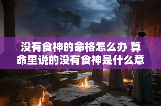 没有食神的命格怎么办 算命里说的没有食神是什么意思 没有食神的命格怎么办 算命里说的没有食神是什么意思